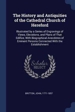 The History and Antiquities of the Cathedral Church of Hereford: Illustrated by a Series of Engravings of Views, Elevations, and Plans of That Edifice - Britton, John