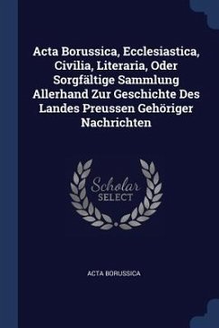 Acta Borussica, Ecclesiastica, Civilia, Literaria, Oder Sorgfältige Sammlung Allerhand Zur Geschichte Des Landes Preussen Gehöriger Nachrichten - Borussica, Acta