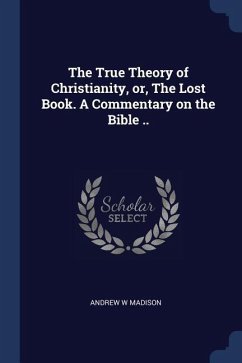 The True Theory of Christianity, or, The Lost Book. A Commentary on the Bible .. - Madison, Andrew W.