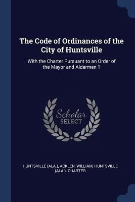 The Code of Ordinances of the City of Huntsville: With the Charter Pursuant to an Order of the Mayor and Aldermen 1 The Code of Ordinances of the City of Huntsville: With the Charter Pursuant to an Order of the Mayor and Aldermen 1