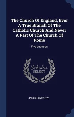 The Church Of England, Ever A True Branch Of The Catholic Church And Never A Part Of The Church Of Rome: Five Lectures