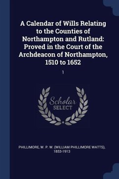 A Calendar of Wills Relating to the Counties of Northampton and Rutland: Proved in the Court of the Archdeacon of Northampton, 1510 to 1652: 1 - Phillimore, W. P. W.