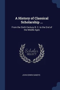 A History of Classical Scholarship ...: From the Sixth Century B. C. to the End of the Middle Ages