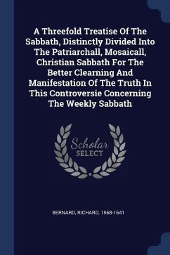 A Threefold Treatise Of The Sabbath, Distinctly Divided Into The Patriarchall, Mosaicall, Christian Sabbath For The Better Clearning And Manifestation Of The Truth In This Controversie Concerning The Weekly Sabbath
