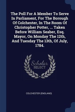 The Poll For A Member To Serve In Parliament, For The Borough Of Colchester, In The Room Of Christopher Potter, ... Taken Before William Seaber, Esq. Mayor, On Monday The 12th, And Tuesday The 13th, Of July, 1784.