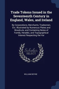 Trade Tokens Issued in the Seventeenth Century in England, Wales, and Ireland: By Corporations, Merchants, Tradesmen, Etc. Illustrated by Numerous Pla