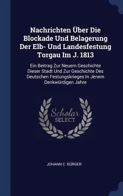 Nachrichten Über Die Blockade Und Belagerung Der Elb- Und Landesfestung Torgau Im J. 1813: Ein Beitrag Zur Neuern Geschichte Dieser Stadt Und Zur Gesc