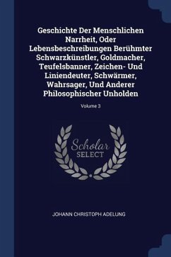 Geschichte Der Menschlichen Narrheit, Oder Lebensbeschreibungen Berühmter Schwarzkünstler, Goldmacher, Teufelsbanner, Zeichen- Und Liniendeuter, Schwärmer, Wahrsager, Und Anderer Philosophischer Unholden; Volume 3