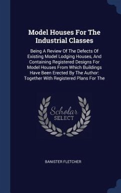 Model Houses For The Industrial Classes: Being A Review Of The Defects Of Existing Model Lodging Houses, And Containing Registered Designs For Model H - Fletcher, Banister