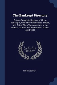 The Bankrupt Directory: Being a Complete Register of All the Bankrupts, With Their Residences, Trades, and Dates When They Appeared in the Lon - Elwick, George