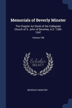 Memorials of Beverly Minster: The Chapter Act Book of the Collegiate Church of S. John of Beverley, A.D. 1286-1347; Volume 108 - Minster, Beverley