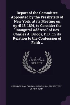 Report of the Committee Appointed by the Presbytery of New York, at its Meeting on April 13, 1891, to Consider the &quote;Inaugural Address&quote; of Rev. Charles A. Briggs, D.D., in its Relation to the Confession of Faith ..