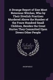 A Strange Report of Sixe Most Notorious Witches, Who by Their Divelish Practises Murdered Above the Number of the Foure Hundred Small Children, Besides the Great Hurtes They Committed Upon Divers Other People