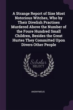 A Strange Report of Sixe Most Notorious Witches, Who by Their Divelish Practises Murdered Above the Number of the Foure Hundred Small Children, Besides the Great Hurtes They Committed Upon Divers Other People - Anonymous