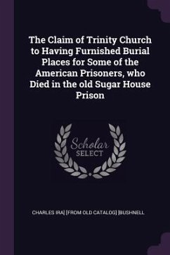 The Claim of Trinity Church to Having Furnished Burial Places for Some of the American Prisoners, who Died in the old Sugar House Prison - [Bushnell, Charles Ira] [From Old Catalo