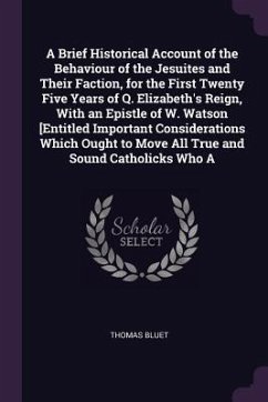 A Brief Historical Account of the Behaviour of the Jesuites and Their Faction, for the First Twenty Five Years of Q. Elizabeth's Reign, With an Epistle of W. Watson [Entitled Important Considerations Which Ought to Move All True and Sound Catholicks Who A - Bluet, Thomas