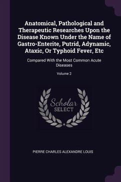 Anatomical, Pathological and Therapeutic Researches Upon the Disease Known Under the Name of Gastro-Enterite, Putrid, Adynamic, Ataxic, Or Typhoid Fever, Etc - Louis, Pierre Charles Alexandre