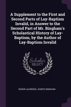 A Supplement to the First and Second Parts of Lay-Baptism Invalid, in Answer to the Second Part of Mr. Bingham's Scholastical History of Lay-Baptism, by the Author of Lay-Baptism Invalid - Laurence, Roger; Bingham, Joseph