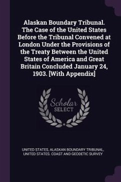 Alaskan Boundary Tribunal. The Case of the United States Before the Tribunal Convened at London Under the Provisions of the Treaty Between the United States of America and Great Britain Concluded January 24, 1903. [With Appendix] - Tribunal, Alaskan Boundary