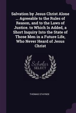 Salvation by Jesus Christ Alone ... Agreeable to the Rules of Reason, and to the Laws of Justice. to Which Is Added, a Short Inquiry Into the State of Those Men in a Future Life, Who Never Heard of Jesus Christ - Staynoe, Thomas