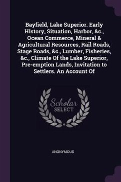 Bayfield, Lake Superior. Early History, Situation, Harbor, &c., Ocean Commerce, Mineral & Agricultural Resources, Rail Roads, Stage Roads, &c., Lumber, Fisheries, &c., Climate Of the Lake Superior, Pre-emption Lands, Invitation to Settlers. An Account Of - Anonymous