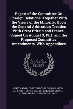 Report of the Committee On Foreign Relations, Together With the Views of the Minority, Upon the General Arbitration Treaties With Great Britain and France, Signed On August 3, 1911, and the Proposed Committee Amendments. With Appendices - Lodge, Henry Cabot; Burton, Theodore Elijah; Root, Elihu