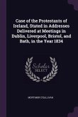 Case of the Protestants of Ireland, Stated in Addresses Delivered at Meetings in Dublin, Liverpool, Bristol, and Bath, in the Year 1834