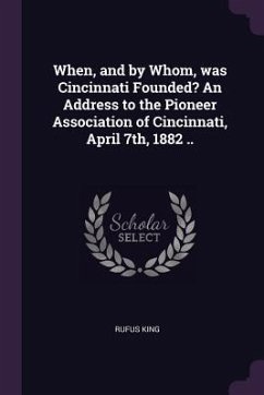 When, and by Whom, was Cincinnati Founded? An Address to the Pioneer Association of Cincinnati, April 7th, 1882 .. - King, Rufus