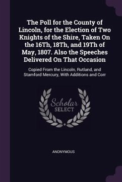 The Poll for the County of Lincoln, for the Election of Two Knights of the Shire, Taken On the 16Th, 18Th, and 19Th of May, 1807. Also the Speeches Delivered On That Occasion - Anonymous