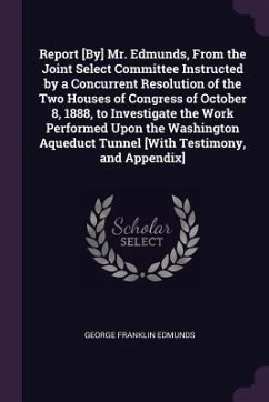 Report [By] Mr. Edmunds, From the Joint Select Committee Instructed by a Concurrent Resolution of the Two Houses of Congress of October 8, 1888, to Investigate the Work Performed Upon the Washington Aqueduct Tunnel [With Testimony, and Appendix] - Edmunds, George Franklin