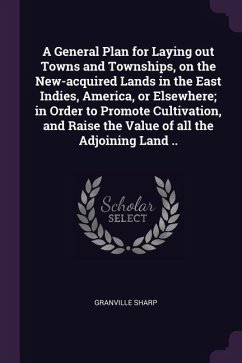 A General Plan for Laying out Towns and Townships, on the New-acquired Lands in the East Indies, America, or Elsewhere; in Order to Promote Cultivation, and Raise the Value of all the Adjoining Land ..