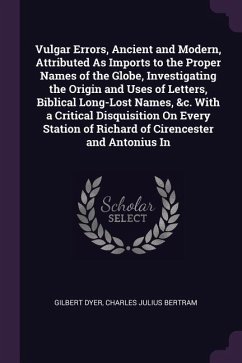Vulgar Errors, Ancient and Modern, Attributed As Imports to the Proper Names of the Globe, Investigating the Origin and Uses of Letters, Biblical Long-Lost Names, &c. With a Critical Disquisition On Every Station of Richard of Cirencester and Antonius In