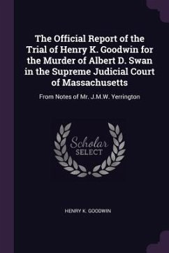 The Official Report of the Trial of Henry K. Goodwin for the Murder of Albert D. Swan in the Supreme Judicial Court of Massachusetts - Goodwin, Henry K