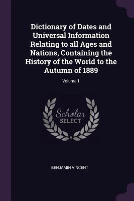 Dictionary of Dates and Universal Information Relating to all Ages and Nations, Containing the History of the World to the Autumn of 1889; Volume 1 Dictionary of Dates and Universal Information Relating to all Ages and Nations, Containing the History of the World to the Autumn of 1889; Volume 1