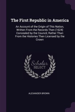 The First Republic in America: An Account of the Origin of This Nation, Written from the Records Then (1624) Concealed by the Council, Rather Than fr - Brown, Alexander