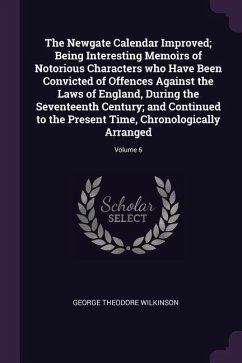 The Newgate Calendar Improved; Being Interesting Memoirs of Notorious Characters who Have Been Convicted of Offences Against the Laws of England, During the Seventeenth Century; and Continued to the Present Time, Chronologically Arranged; Volume 6 - Wilkinson, George Theodore