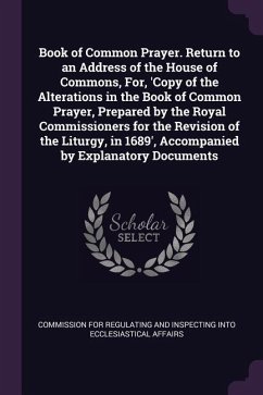Book of Common Prayer. Return to an Address of the House of Commons, For, 'Copy of the Alterations in the Book of Common Prayer, Prepared by the Royal Commissioners for the Revision of the Liturgy, in 1689', Accompanied by Explanatory Documents