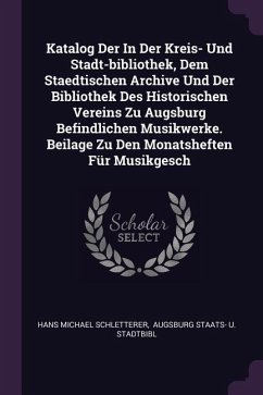 Katalog Der In Der Kreis- Und Stadt-bibliothek, Dem Staedtischen Archive Und Der Bibliothek Des Historischen Vereins Zu Augsburg Befindlichen Musikwerke. Beilage Zu Den Monatsheften Für Musikgesch