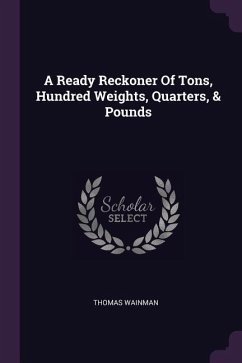 A Ready Reckoner Of Tons, Hundred Weights, Quarters, & Pounds - Wainman, Thomas