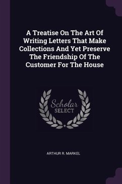 A Treatise On The Art Of Writing Letters That Make Collections And Yet Preserve The Friendship Of The Customer For The House - Markel, Arthur R