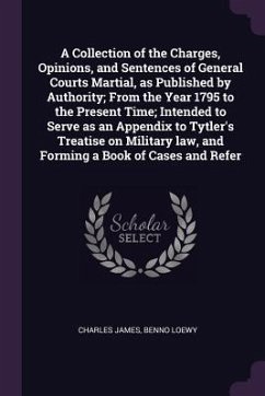 A Collection of the Charges, Opinions, and Sentences of General Courts Martial, as Published by Authority; From the Year 1795 to the Present Time; Intended to Serve as an Appendix to Tytler's Treatise on Military law, and Forming a Book of Cases and Refer - James, Charles; Loewy, Benno