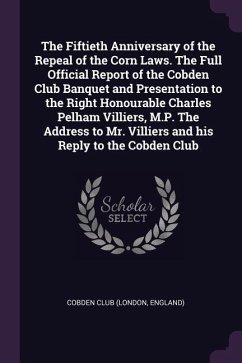 The Fiftieth Anniversary of the Repeal of the Corn Laws. The Full Official Report of the Cobden Club Banquet and Presentation to the Right Honourable Charles Pelham Villiers, M.P. The Address to Mr. Villiers and his Reply to the Cobden Club