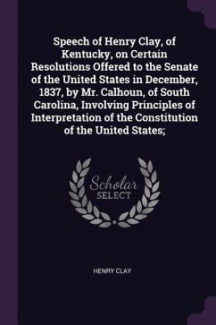 Speech of Henry Clay, of Kentucky, on Certain Resolutions Offered to the Senate of the United States in December, 1837, by Mr. Calhoun, of South Carolina, Involving Principles of Interpretation of the Constitution of the United States;