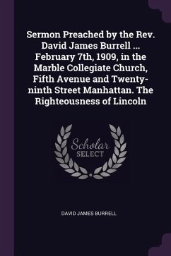Sermon Preached by the Rev. David James Burrell ... February 7th, 1909, in the Marble Collegiate Church, Fifth Avenue and Twenty-ninth Street Manhattan. The Righteousness of Lincoln
