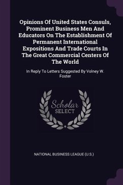 Opinions Of United States Consuls, Prominent Business Men And Educators On The Establishment Of Permanent International Expositions And Trade Courts In The Great Commercial Centers Of The World