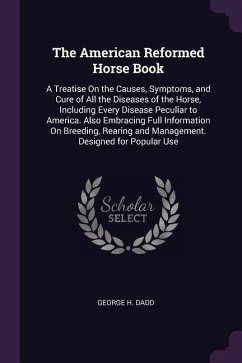 The American Reformed Horse Book: A Treatise On the Causes, Symptoms, and Cure of All the Diseases of the Horse, Including Every Disease Peculiar to A - Dadd, George H.