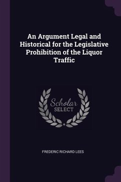 An Argument Legal and Historical for the Legislative Prohibition of the Liquor Traffic - Lees, Frederic Richard