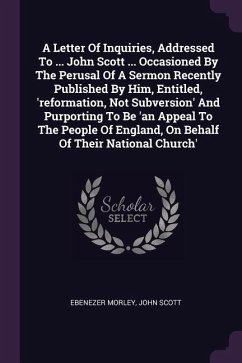 A Letter Of Inquiries, Addressed To ... John Scott ... Occasioned By The Perusal Of A Sermon Recently Published By Him, Entitled, 'reformation, Not Subversion' And Purporting To Be 'an Appeal To The People Of England, On Behalf Of Their National Church'