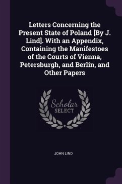 Letters Concerning the Present State of Poland [By J. Lind]. With an Appendix, Containing the Manifestoes of the Courts of Vienna, Petersburgh, and Berlin, and Other Papers