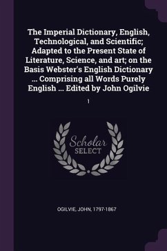 The Imperial Dictionary, English, Technological, and Scientific; Adapted to the Present State of Literature, Science, and art; on the Basis Webster's English Dictionary ... Comprising all Words Purely English ... Edited by John Ogilvie